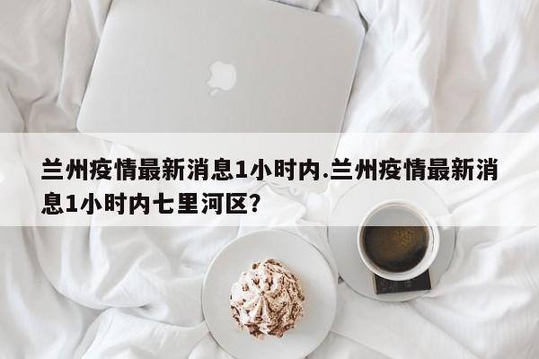 兰州疫情最新消息1小时内.兰州疫情最新消息1小时内七里河区?