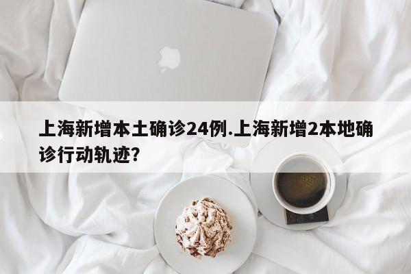 上海新增本土确诊24例.上海新增2本地确诊行动轨迹?