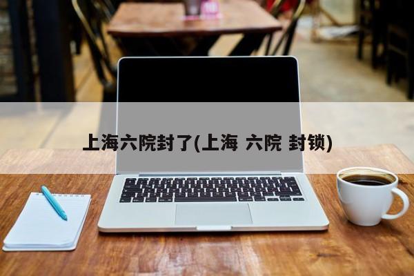 上海六院封了(上海 六院 封锁)
