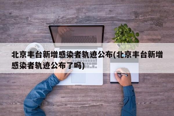 北京丰台新增感染者轨迹公布(北京丰台新增感染者轨迹公布了吗)