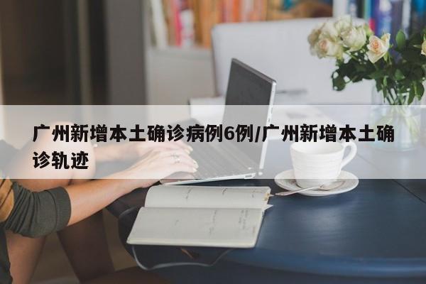 广州新增本土确诊病例6例/广州新增本土确诊轨迹