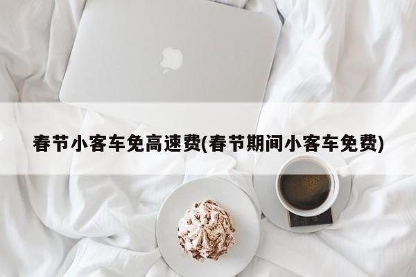 春节小客车免高速费(春节期间小客车免费)