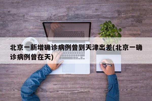 北京一新增确诊病例曾到天津出差(北京一确诊病例曾在天)