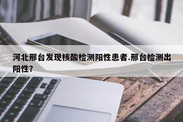 河北邢台发现核酸检测阳性患者.邢台检测出阳性?