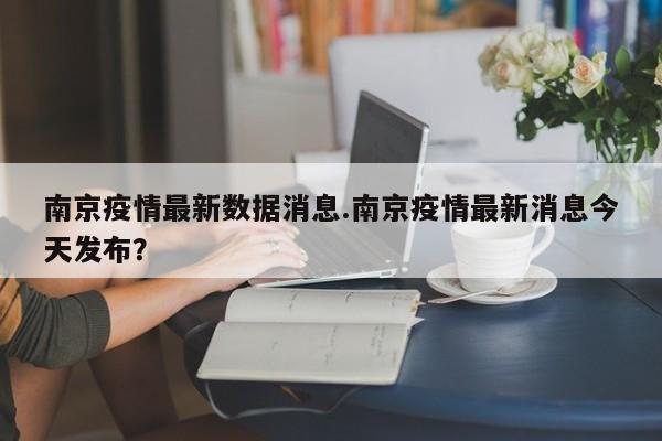 南京疫情最新数据消息.南京疫情最新消息今天发布?