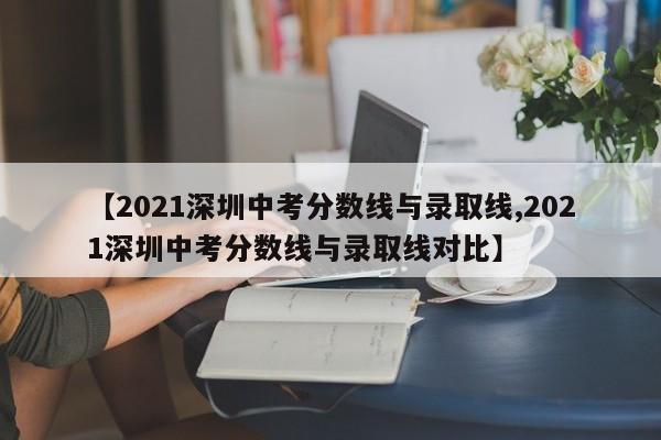【2021深圳中考分数线与录取线,2021深圳中考分数线与录取线对比】