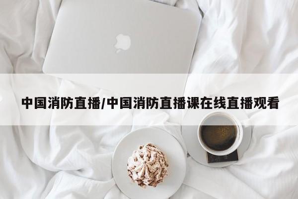 中国消防直播/中国消防直播课在线直播观看