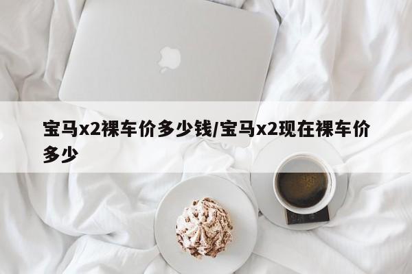 宝马x2裸车价多少钱/宝马x2现在裸车价多少