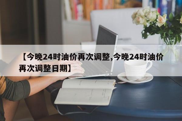 【今晚24时油价再次调整,今晚24时油价再次调整日期】