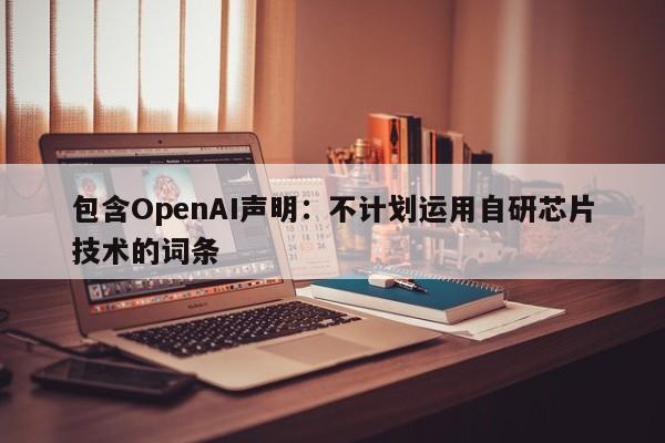 包含OpenAI声明:不计划运用自研芯片技术的词条