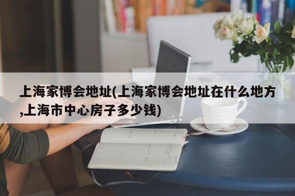 上海家博会地址(上海家博会地址在什么地方,上海市中心房子多少钱)