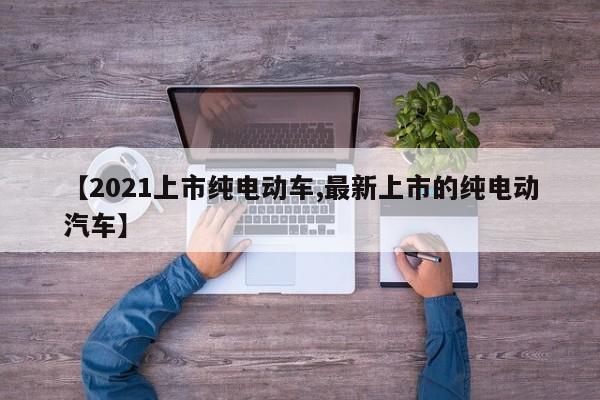 【2021上市纯电动车,最新上市的纯电动汽车】