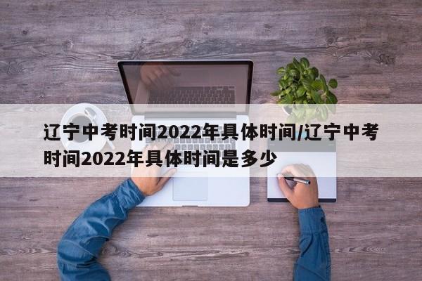 辽宁中考时间2022年具体时间/辽宁中考时间2022年具体时间是多少