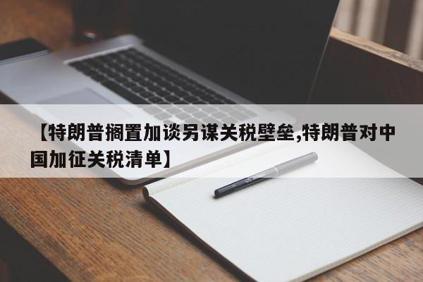 【特朗普搁置加谈另谋关税壁垒,特朗普对中国加征关税清单】