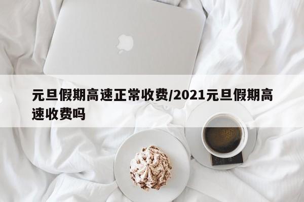 元旦假期高速正常收费/2021元旦假期高速收费吗