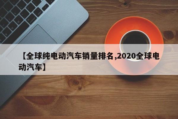 【全球纯电动汽车销量排名,2020全球电动汽车】