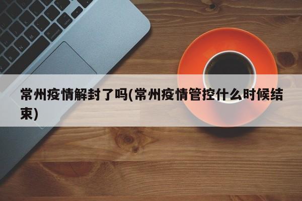 常州疫情解封了吗(常州疫情管控什么时候结束)
