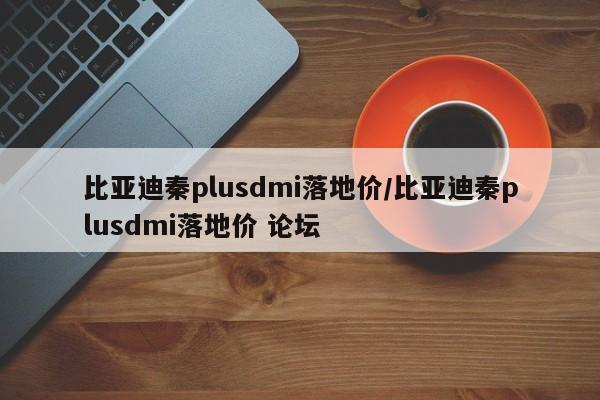 比亚迪秦plusdmi落地价/比亚迪秦plusdmi落地价 论坛