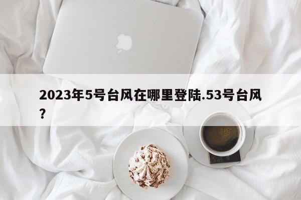 2023年5号台风在哪里登陆.53号台风?