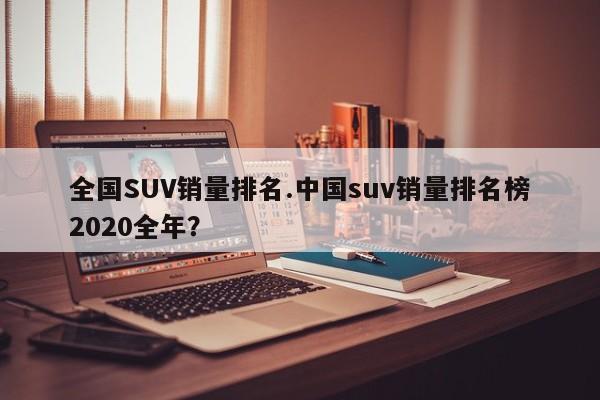 全国SUV销量排名.中国suv销量排名榜2020全年?