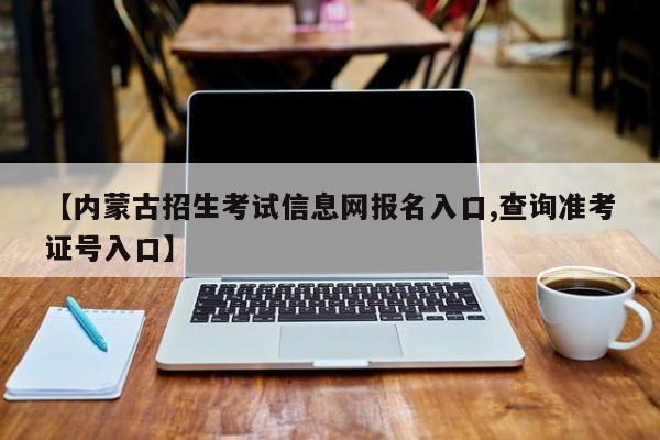 【内蒙古招生考试信息网报名入口,查询准考证号入口】