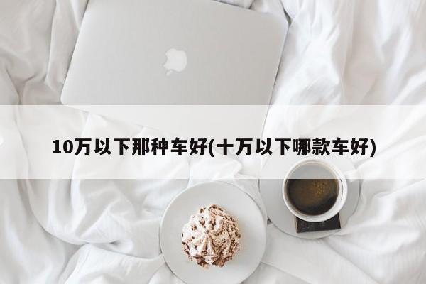 10万以下那种车好(十万以下哪款车好)