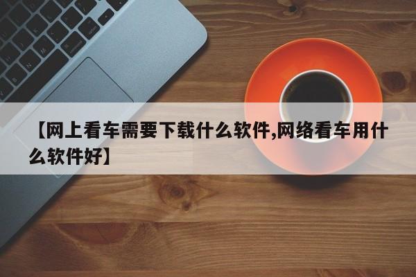 【网上看车需要下载什么软件,网络看车用什么软件好】