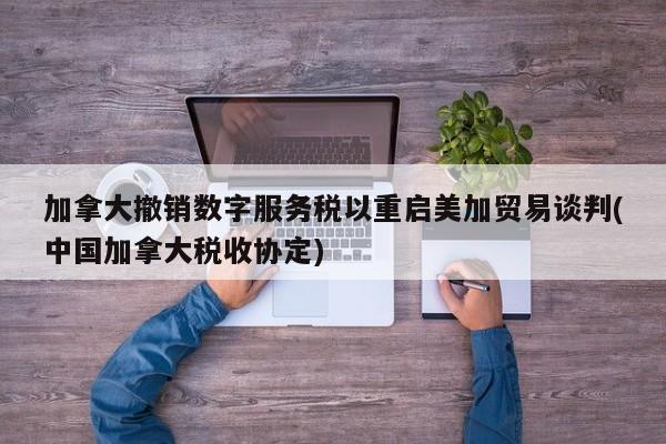 加拿大撤销数字服务税以重启美加贸易谈判(中国加拿大税收协定)