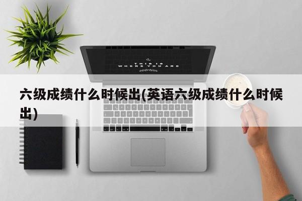 六级成绩什么时候出(英语六级成绩什么时候出)