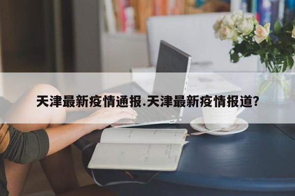 天津最新疫情通报.天津最新疫情报道?