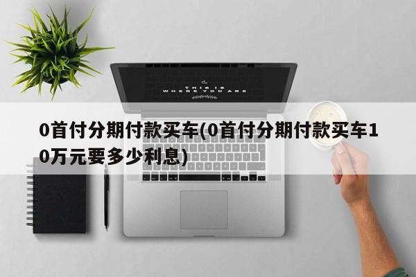 0首付分期付款买车(0首付分期付款买车10万元要多少利息)