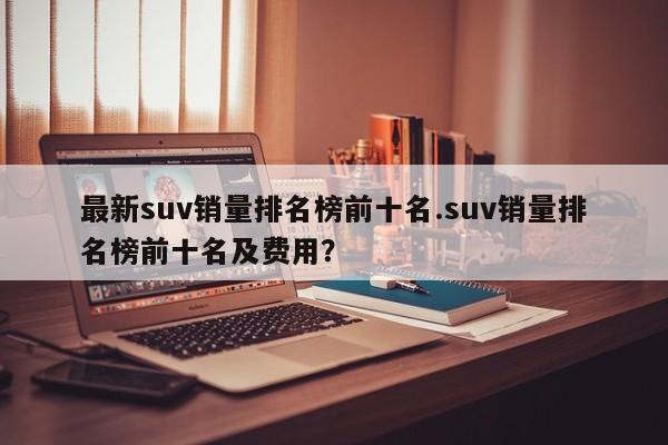 最新suv销量排名榜前十名.suv销量排名榜前十名及费用?