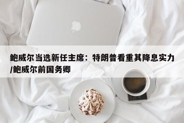 鲍威尔当选新任主席:特朗普看重其降息实力/鲍威尔前国务卿