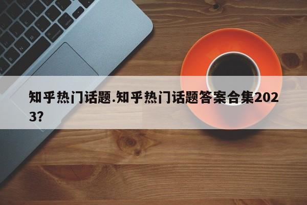 知乎热门话题.知乎热门话题答案合集2023?