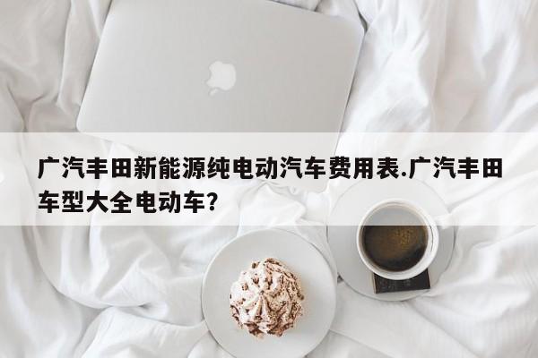 广汽丰田新能源纯电动汽车费用表.广汽丰田车型大全电动车?