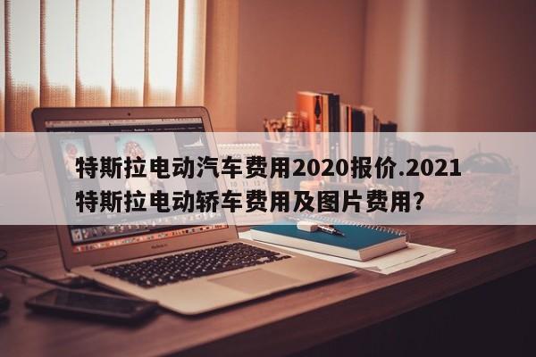 特斯拉电动汽车费用2020报价.2021特斯拉电动轿车费用及图片费用?