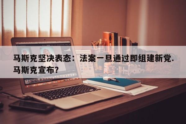 马斯克坚决表态:法案一旦通过即组建新党.马斯克宣布?