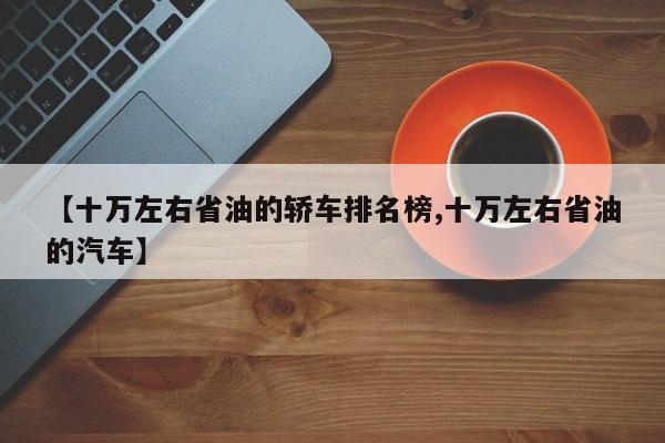 【十万左右省油的轿车排名榜,十万左右省油的汽车】
