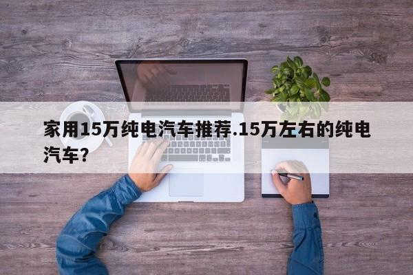 家用15万纯电汽车推荐.15万左右的纯电汽车?