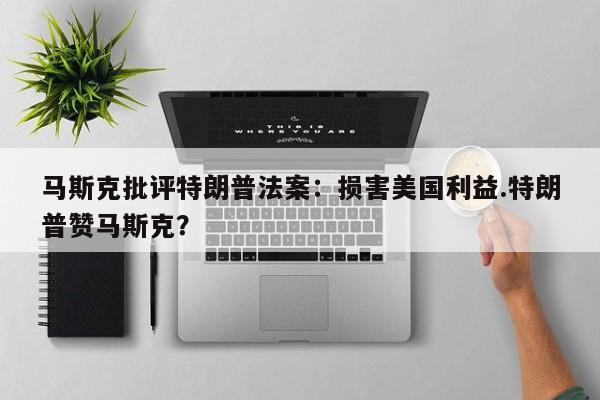 马斯克批评特朗普法案:损害美国利益.特朗普赞马斯克?