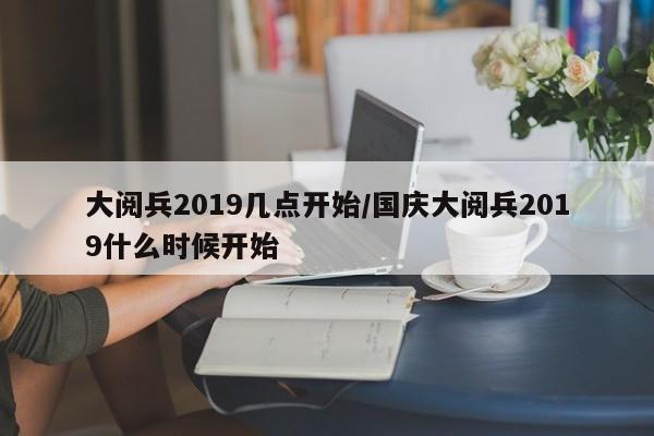 大阅兵2019几点开始/国庆大阅兵2019什么时候开始