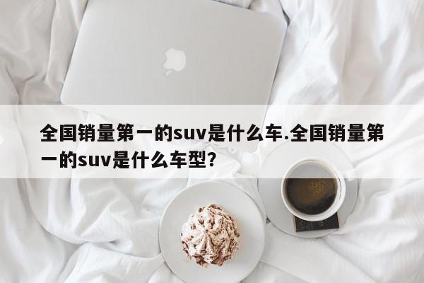 全国销量第一的suv是什么车.全国销量第一的suv是什么车型?