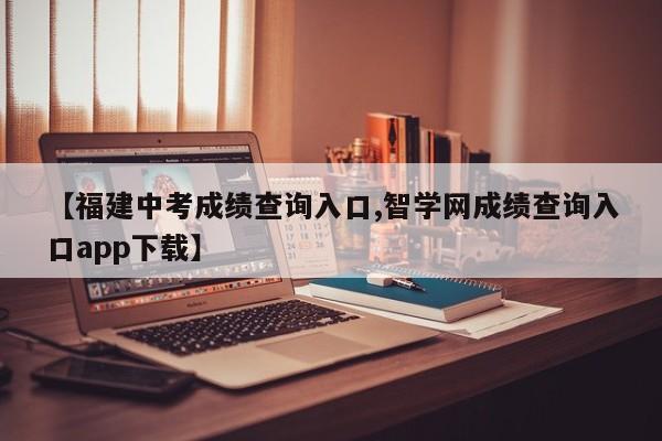 【福建中考成绩查询入口,智学网成绩查询入口app下载】