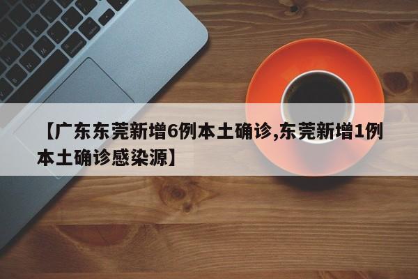【广东东莞新增6例本土确诊,东莞新增1例本土确诊感染源】
