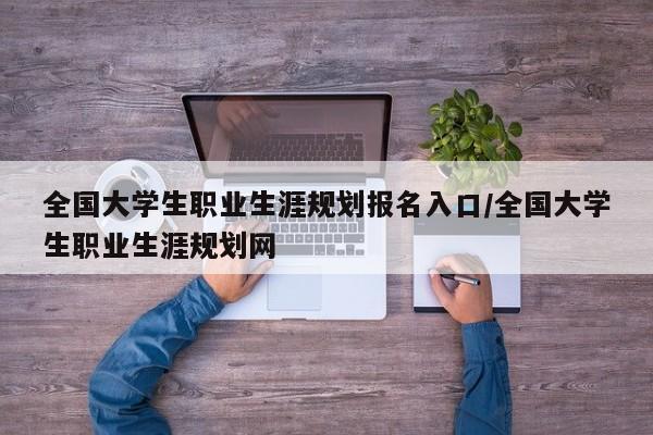 全国大学生职业生涯规划报名入口/全国大学生职业生涯规划网