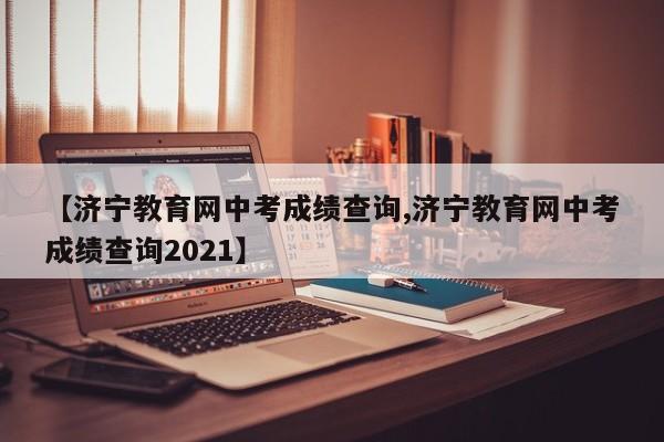 【济宁教育网中考成绩查询,济宁教育网中考成绩查询2021】