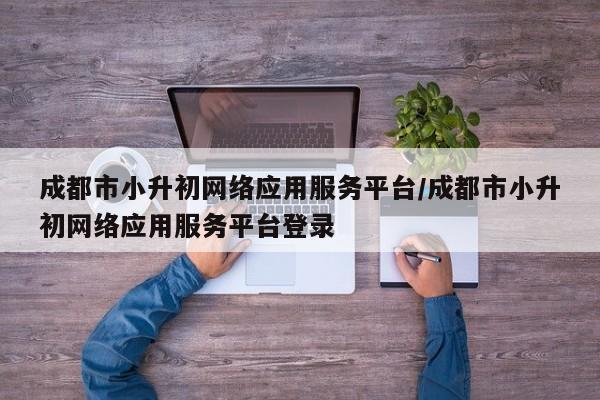成都市小升初网络应用服务平台/成都市小升初网络应用服务平台登录