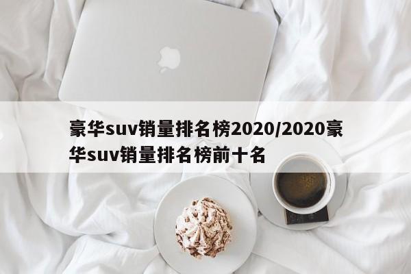 豪华suv销量排名榜2020/2020豪华suv销量排名榜前十名