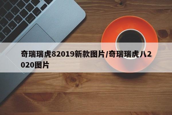 奇瑞瑞虎82019新款图片/奇瑞瑞虎八2020图片