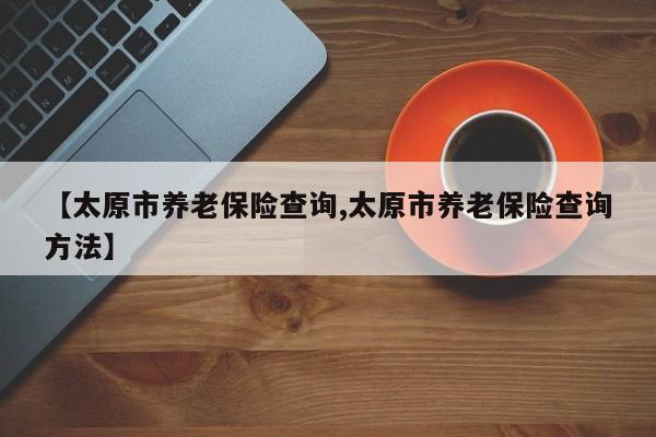 【太原市养老保险查询,太原市养老保险查询方法】